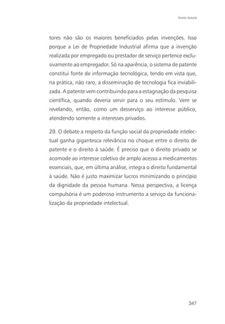 Direito Autoral




tores não são os maiores beneficiados pelas invenções. Isso
porque a Lei de Propriedade Industrial afirma que a invenção
realizada por empregado ou prestador de serviço pertence exclu-
sivamente ao empregador. Só na aparência, o sistema de patente
constitui fonte de informação tecnológica, tendo em vista que,
na prática, não raro, a disseminação de tecnologia fica inviabili-
zada. A patente vem contribuindo para a estagnação da pesquisa
científica, quando deveria servir para o seu estímulo. Vem se
revelando, então, como um desserviço ao interesse público,
atendendo somente a interesses privados.

20. O debate a respeito da função social da propriedade intelec-
tual ganha gigantesca relevância no choque entre o direito de
patente e o direito à saúde. É preciso que o direito privado se
acomode ao interesse coletivo de amplo acesso a medicamentos
essenciais, que, em última análise, integra o direito fundamental
à saúde. Não é justo maximizar lucros minimizando o princípio
da dignidade da pessoa humana. Nessa perspectiva, a licença
compulsória é um poderoso instrumento a serviço da funciona-
lização da propriedade intelectual.




                                                                 347
 