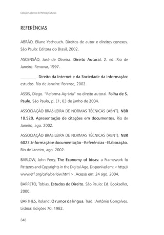 Coleção Cadernos de Políticas Culturais




REFERÊNCIAS

ABRÃO, Eliane Yachouch. Direitos de autor e direitos conexos.
São Paulo: Editora do Brasil, 2002.

ASCENSÃO, José de Oliveira. Direito Autoral. 2. ed. Rio de
Janeiro: Renovar, 1997.

________. Direito da Internet e da Sociedade da Informação:
estudos. Rio de Janeiro: Forense, 2002.

ASSIS, Diego. “Reforma Agrária” no direito autoral. Folha de S.
Paulo, São Paulo, p. E1, 03 de junho de 2004.

ASSOCIAÇÃO BRASILEIRA DE NORMAS TÉCNICAS (ABNT). NBR
10.520. Apresentação de citações em documentos. Rio de
Janeiro, ago. 2002.

ASSOCIAÇÃO BRASILEIRA DE NORMAS TÉCNICAS (ABNT). NBR
6023. Informação e documentação – Referências – Elaboração.
Rio de Janeiro, ago. 2002.

BARLOW, John Perry. The Economy of Ideas: a Framework fo
Patterns and Copyrights in the Digital Age. Disponível em: <http://
www.eff.org/cafe/barlow.html>. Acesso em: 24 ago. 2004.

BARRETO, Tobias. Estudos de Direito. São Paulo: Ed. Bookseller,
2000.

BARTHES, Roland. O rumor da língua. Trad.: Antônio Gonçalves.
Lisboa: Edições 70, 1982.

348
 