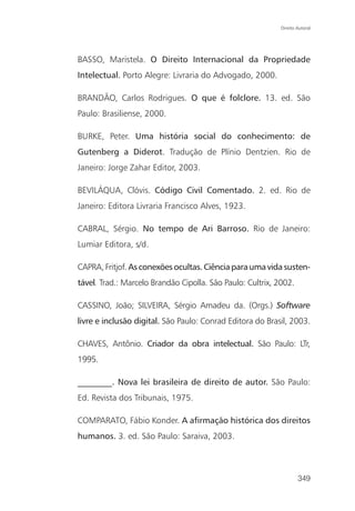 Direito Autoral




BASSO, Maristela. O Direito Internacional da Propriedade
Intelectual. Porto Alegre: Livraria do Advogado, 2000.

BRANDÃO, Carlos Rodrigues. O que é folclore. 13. ed. São
Paulo: Brasiliense, 2000.

BURKE, Peter. Uma história social do conhecimento: de
Gutenberg a Diderot. Tradução de Plínio Dentzien. Rio de
Janeiro: Jorge Zahar Editor, 2003.

BEVILÁQUA, Clóvis. Código Civil Comentado. 2. ed. Rio de
Janeiro: Editora Livraria Francisco Alves, 1923.

CABRAL, Sérgio. No tempo de Ari Barroso. Rio de Janeiro:
Lumiar Editora, s/d.

CAPRA, Fritjof. As conexões ocultas. Ciência para uma vida susten-
tável. Trad.: Marcelo Brandão Cipolla. São Paulo: Cultrix, 2002.

CASSINO, João; SILVEIRA, Sérgio Amadeu da. (Orgs.) Software
livre e inclusão digital. São Paulo: Conrad Editora do Brasil, 2003.

CHAVES, Antônio. Criador da obra intelectual. São Paulo: LTr,
1995.

________. Nova lei brasileira de direito de autor. São Paulo:
Ed. Revista dos Tribunais, 1975.

COMPARATO, Fábio Konder. A afirmação histórica dos direitos
humanos. 3. ed. São Paulo: Saraiva, 2003.



                                                                    349
 