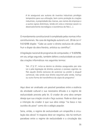 Direito Autoral




      A lei assegurará aos autores de inventos industriais privilégio
      temporário para sua utilização, bem como proteção às criações
      industriais, à propriedade das marcas, aos nomes de empresas e
      a outros signos distintivos, tendo em vista o interesse social e o
      desenvolvimento tecnológico e econômico do País [...].



O mandamento constitucional é completado pelas normas infra-
constitucionais. No caso da legislação autoral o art. 28 da Lei no
9.610/98 dispõe: “Cabe ao autor o direito exclusivo de utilizar,
fruir e dispor da obra literária, artística ou científica”.

A legislação nacional de programas de computador, nº 9.609/98,
em seu artigo segundo, também defere a exclusividade ao autor
das criações informáticas nos seguintes termos:

      “Art. 2º,§ 5º, inclui-se dentre os direitos assegurados por esta
      Lei e pela legislação de direitos autorais e conexos vigentes no
      País aquele direito exclusivo de autorizar ou proibir o aluguel
      comercial, não sendo esse direito exaurível pela venda, licença
      ou outra forma de transferência da cópia do programa”.



Aqui deve ser analisado um possível paradoxo entre a essência
da atividade cultural e sua necessária difusão e o regime de
exclusividade previsto pela lei. O criador de uma obra sempre
deseja que sua criação circule e faça sucesso. Pode-se dizer que
a intenção do criador é que sua obra esteja “na boca e nos
ouvidos do povo” como diz o adágio popular.

Seria, então, o regime de exclusividade um empecilho à circu-
lação das obras? A resposta deve ser negativa; não há nenhum
paradoxo entre o regime de exclusividade e a circulação das

                                                                        35
 