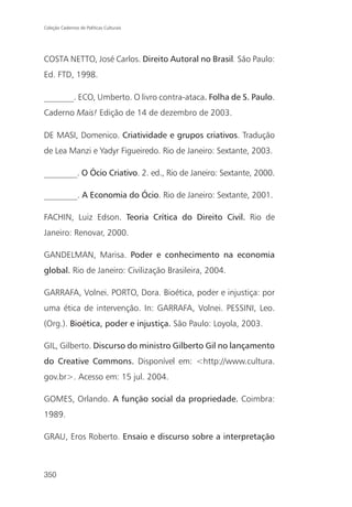 Coleção Cadernos de Políticas Culturais




COSTA NETTO, José Carlos. Direito Autoral no Brasil. São Paulo:
Ed. FTD, 1998.

_______. ECO, Umberto. O livro contra-ataca. Folha de S. Paulo.
Caderno Mais! Edição de 14 de dezembro de 2003.

DE MASI, Domenico. Criatividade e grupos criativos. Tradução
de Lea Manzi e Yadyr Figueiredo. Rio de Janeiro: Sextante, 2003.

________. O Ócio Criativo. 2. ed., Rio de Janeiro: Sextante, 2000.

________. A Economia do Ócio. Rio de Janeiro: Sextante, 2001.

FACHIN, Luiz Edson. Teoria Crítica do Direito Civil. Rio de
Janeiro: Renovar, 2000.

GANDELMAN, Marisa. Poder e conhecimento na economia
global. Rio de Janeiro: Civilização Brasileira, 2004.

GARRAFA, Volnei. PORTO, Dora. Bioética, poder e injustiça: por
uma ética de intervenção. In: GARRAFA, Volnei. PESSINI, Leo.
(Org.). Bioética, poder e injustiça. São Paulo: Loyola, 2003.

GIL, Gilberto. Discurso do ministro Gilberto Gil no lançamento
do Creative Commons. Disponível em: <http://www.cultura.
gov.br>. Acesso em: 15 jul. 2004.

GOMES, Orlando. A função social da propriedade. Coimbra:
1989.

GRAU, Eros Roberto. Ensaio e discurso sobre a interpretação



350
 