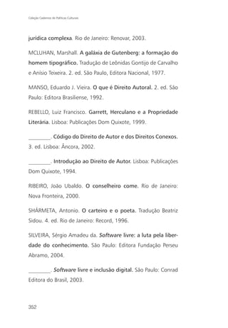 Coleção Cadernos de Políticas Culturais




jurídica complexa. Rio de Janeiro: Renovar, 2003.

MCLUHAN, Marshall. A galáxia de Gutenberg: a formação do
homem tipográfico. Tradução de Leônidas Gontijo de Carvalho
e Anísio Teixeira. 2. ed. São Paulo, Editora Nacional, 1977.

MANSO, Eduardo J. Vieira. O que é Direito Autoral. 2. ed. São
Paulo: Editora Brasiliense, 1992.

REBELLO, Luiz Francisco. Garrett, Herculano e a Propriedade
Literária. Lisboa: Publicações Dom Quixote, 1999.

________. Código do Direito de Autor e dos Direitos Conexos.
3. ed. Lisboa: Âncora, 2002.

________. Introdução ao Direito de Autor. Lisboa: Publicações
Dom Quixote, 1994.

RIBEIRO, João Ubaldo. O conselheiro come. Rio de Janeiro:
Nova Fronteira, 2000.

SHÁRMETA, Antonio. O carteiro e o poeta. Tradução Beatriz
Sidou. 4. ed. Rio de Janeiro: Record, 1996.

SILVEIRA, Sérgio Amadeu da. Software livre: a luta pela liber-
dade do conhecimento. São Paulo: Editora Fundação Perseu
Abramo, 2004.

________. Software livre e inclusão digital. São Paulo: Conrad
Editora do Brasil, 2003.



352
 