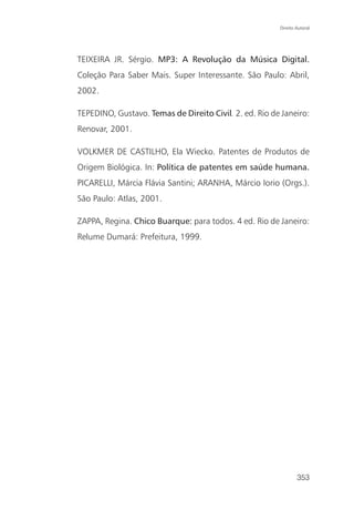 Direito Autoral




TEIXEIRA JR. Sérgio. MP3: A Revolução da Música Digital.
Coleção Para Saber Mais. Super Interessante. São Paulo: Abril,
2002.

TEPEDINO, Gustavo. Temas de Direito Civil. 2. ed. Rio de Janeiro:
Renovar, 2001.

VOLKMER DE CASTILHO, Ela Wiecko. Patentes de Produtos de
Origem Biológica. In: Política de patentes em saúde humana.
PICARELLI, Márcia Flávia Santini; ARANHA, Márcio Iorio (Orgs.).
São Paulo: Atlas, 2001.

ZAPPA, Regina. Chico Buarque: para todos. 4 ed. Rio de Janeiro:
Relume Dumará: Prefeitura, 1999.




                                                                353
 