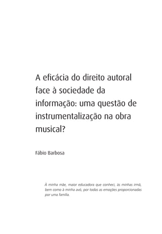 A eﬁcácia do direito autoral
face à sociedade da
informação: uma questão de
instrumentalização na obra
musical?

Fábio Barbosa




    À minha mãe, maior educadora que conheci, às minhas irmã,
    bem como à minha avó, por todas as emoções proporcionadas
    por uma família.
 