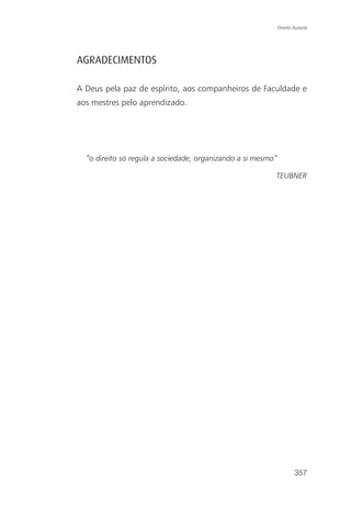 Direito Autoral




AGRADECIMENTOS

A Deus pela paz de espírito, aos companheiros de Faculdade e
aos mestres pelo aprendizado.




  “o direito só regula a sociedade, organizando a si mesmo”

                                                          TEUBNER




                                                                      357
 