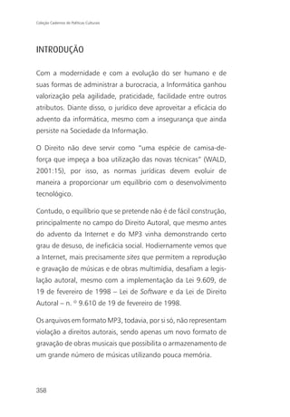 Coleção Cadernos de Políticas Culturais




INTRODUÇÃO

Com a modernidade e com a evolução do ser humano e de
suas formas de administrar a burocracia, a Informática ganhou
valorização pela agilidade, praticidade, facilidade entre outros
atributos. Diante disso, o jurídico deve aproveitar a eficácia do
advento da informática, mesmo com a insegurança que ainda
persiste na Sociedade da Informação.

O Direito não deve servir como “uma espécie de camisa-de-
força que impeça a boa utilização das novas técnicas” (WALD,
2001:15), por isso, as normas jurídicas devem evoluir de
maneira a proporcionar um equilíbrio com o desenvolvimento
tecnológico.

Contudo, o equilíbrio que se pretende não é de fácil construção,
principalmente no campo do Direito Autoral, que mesmo antes
do advento da Internet e do MP3 vinha demonstrando certo
grau de desuso, de ineficácia social. Hodiernamente vemos que
a Internet, mais precisamente sites que permitem a reprodução
e gravação de músicas e de obras multimídia, desafiam a legis-
lação autoral, mesmo com a implementação da Lei 9.609, de
19 de fevereiro de 1998 – Lei de Software e da Lei de Direito
Autoral – n. º 9.610 de 19 de fevereiro de 1998.

Os arquivos em formato MP3, todavia, por si só, não representam
violação a direitos autorais, sendo apenas um novo formato de
gravação de obras musicais que possibilita o armazenamento de
um grande número de músicas utilizando pouca memória.




358
 