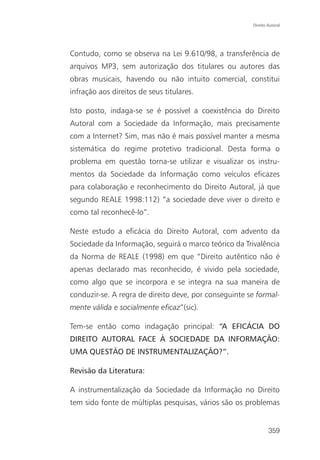 Direito Autoral




Contudo, como se observa na Lei 9.610/98, a transferência de
arquivos MP3, sem autorização dos titulares ou autores das
obras musicais, havendo ou não intuito comercial, constitui
infração aos direitos de seus titulares.

Isto posto, indaga-se se é possível a coexistência do Direito
Autoral com a Sociedade da Informação, mais precisamente
com a Internet? Sim, mas não é mais possível manter a mesma
sistemática do regime protetivo tradicional. Desta forma o
problema em questão torna-se utilizar e visualizar os instru-
mentos da Sociedade da Informação como veículos eficazes
para colaboração e reconhecimento do Direito Autoral, já que
segundo REALE 1998:112) “a sociedade deve viver o direito e
como tal reconhecê-lo”.

Neste estudo a eficácia do Direito Autoral, com advento da
Sociedade da Informação, seguirá o marco teórico da Trivalência
da Norma de REALE (1998) em que “Direito autêntico não é
apenas declarado mas reconhecido, é vivido pela sociedade,
como algo que se incorpora e se integra na sua maneira de
conduzir-se. A regra de direito deve, por conseguinte se formal-
mente válida e socialmente eficaz”(sic).

Tem-se então como indagação principal: “A EFICÁCIA DO
DIREITO AUTORAL FACE À SOCIEDADE DA INFORMAÇÃO:
UMA QUESTÃO DE INSTRUMENTALIZAÇÃO?”.

Revisão da Literatura:

A instrumentalização da Sociedade da Informação no Direito
tem sido fonte de múltiplas pesquisas, vários são os problemas


                                                               359
 
