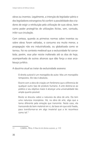 Coleção Cadernos de Políticas Culturais




obras ou inventos. Legalmente, a intenção do legislador pátrio e
dos legisladores estrangeiros foi conferir a possibilidade dos cria-
dores de exigir a retribuição pela utilização de suas obras, bem
como poder protegê-las de utilizações ilícitas, sem, contudo,
inibir sua circulação.

Com certeza, quando as primeiras normas sobre inventos ou
sobre obras foram editadas, o consumo era muito menor, a
propagação não era industrializada, ou globalizada como se
tornou. Foi no contexto medieval que a exclusividade foi conce-
bida; porém, esse pilar resiste inalterado até os dias de hoje,
acompanhado de outros alicerces que dão força a esse arca-
bouço jurídico.

A doutrina atual ao tratar da exclusividade assevera:

          O direito autoral é um monopólio do autor. Mas um monopólio
          temporário. Ele não é absoluto.

          Ocorre com a obra de criação um fenômeno que a diferencia de
          qualquer outro tipo de produto humano. A arte destina-se ao
          público e seu objetivo maior é alcançar uma universalidade tão
          ampla quanto possível.

          Muito se discutiu sobre a natureza da obra de arte. Ela tem
          uma natureza incorpórea. Há, na obra de arte, algo que a
          torna diferente pela emoção que transmite. Neste caso, ela
          transcende do bem material em si, da base em que está fixada,
          para transformar-se em algo imaterial que a lei reconhece
          como tal.11




11            CABRAL, Plínio. A Nova lei de direitos autorais, p. 110


36
 