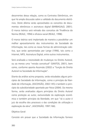 Coleção Cadernos de Políticas Culturais




decorrentes dessa relação, como os Contratos Eletrônicos, em
que há ampla discussão sobre a validade do documento eletrô-
nico. Deste dilema serão aproveitados os conceitos de docu-
mentos eletrônicos e assinatura digital (BARBAGALO, 2001).
O marco teórico será retirado dos conceitos de Trivalência da
Norma (REALE, 1994) e eficácia social (REALE, 1998).

O marco teórico será implantado de maneira a possibilitar um
melhor aproveitamento dos instrumentos da Sociedade da
Informação, tais como as novas formas de administração cole-
tiva, que serão apresentadas por Lange (1996), tais como a
Internet, MP3, Assinatura Digital, entre outros instrumentos.

Será analisada a necessidade de mudanças no Direito Autoral,
ou ao menos uma “revisão conceitual” (SANTOS, 2001), bem
como, conforme aponta Ascensão (2002) a “função do Direito
Autoral na Sociedade da Informação”.

Diante da análise acima proposta, serão estudados alguns prin-
cípios da Sociedade da Informação, como o princípio da liber-
dade de informação, (ASCENSÃO, 2002:145) e também o prin-
cípio da subsidiariedade apontado por Paiva (2004). Da mesma
forma, serão analisados alguns princípios do Direito Autoral
como proteção ao autor, exclusividade da exploração econô-
mica e também princípio da liberdade, em que “só o autor é
juiz da escolha dos processos e das condições de utilização e
exploração da obra”, (ASCENSÃO, 1997:166).

Objetivo Geral:

Consiste em provar que a Sociedade da Informação fornece


360
 