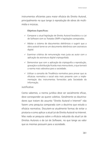 Direito Autoral




instrumentos eficientes para maior eficácia do Direito Autoral,
principalmente no que tange à reprodução de obras de multi-
mídia e músicas.

      Objetivos Específicos:

      Comparar a atual legislação de Direito Autoral brasileiro e a Lei
      de Software com os Tratados OMPI e legislações comparadas.

      Adotar o sistema de documentos eletrônicos e sugerir que a
      obra autoral torne-se um documento eletrônico com assinatura
      digital.

      Examinar critérios de remuneração mais justa ao autor com a
      aplicação da assinatura digital criptografada.

      Demonstrar que com a aplicação da criptografia a reprodução,
      gravação e a distribuição ficarão mais mensuráveis, o que tornará
      a norma mais valorativa para a sociedade.

      Utilizar o conceito de Trivalência normativa para provar que as
      eficácias normativa e social esta mais presente com a imple-
      mentação dos instrumentos fornecidos pela Sociedade da
      Informação.

Justificativa:

Como sabemos, a norma jurídica deve ser socialmente eficaz,
deve corresponder ao querer coletivo. Geralmente os doutrina-
dores que tratam do assunto “Direito Autoral e Internet” não
fazem uma pesquisa comparada com a doutrina que estuda a
eficácia normativa. Discutem-se atualmente formas de evitar a
pirataria e como aplicar a atual Lei de Direito Autoral na Internet.
Mas nada se pesquisa sobre a eficácia reduzida da atual Lei de
Direitos Autorais e da Lei de Software, no que tange ao valor
que as mesmas possuem para a sociedade.


                                                                      361
 