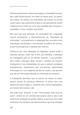 Coleção Cadernos de Políticas Culturais




O Direito Autoral tem o dever de proteger a criatividade humana,
pois, todo homem possui, em maior ou menor grau, um poten-
cial criativo. Ao exercer sua criatividade, ele acresce ao mundo
coisas novas, cujo surgimento se deve a uma operação de caráter
intelectual que resulta em uma nova realidade que enriquece a
sociedade e a leva a ampliar seus limites.

Para que haja essa proteção, há necessidade de a legislação
autoral acompanhar o desenvolvimento da “Sociedade da
Informação”, principalmente na adaptação dos conceitos como
reprodução, distribuição e comunicação ao público de músicas,
já que há divergências a respeitos dos mesmos.

Verifica-se que essa adaptação da legislação autoral ainda é
reduzida, porque, ainda não se tem, por exemplo, a utilização
da Criptografia pela Lei de Direitos Autorais, o que possibili-
taria melhor utilização deste veículo e também da Internet.
Criptografia é uma metodologia em que se aplicam complexos
procedimentos matemáticos que transformam determinada
informação em uma seqüência de bits de modo a não permitir
que seja tal informação alterada ou conhecida por terceiros.

A Criptografia permitiria que os autores de música as prote-
gessem através da assinatura eletrônica. A música teria uma
espécie de marca d’água, e, somente com a senha criptográfica,
um terceiro teria acesso a ela.

Isso pode levar, destarte, a uma “remuneração mais justa do
autor”, através de um controle dele próprio sobre a obra e até
mesmo das entidades de gestão coletiva, já que seria mais viável
e eficiente uma estatística que demonstrasse o grau de utilização

362
 