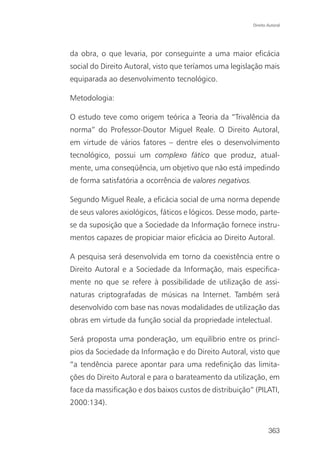Direito Autoral




da obra, o que levaria, por conseguinte a uma maior eficácia
social do Direito Autoral, visto que teríamos uma legislação mais
equiparada ao desenvolvimento tecnológico.

Metodologia:

O estudo teve como origem teórica a Teoria da “Trivalência da
norma” do Professor-Doutor Miguel Reale. O Direito Autoral,
em virtude de vários fatores – dentre eles o desenvolvimento
tecnológico, possui um complexo fático que produz, atual-
mente, uma conseqüência, um objetivo que não está impedindo
de forma satisfatória a ocorrência de valores negativos.

Segundo Miguel Reale, a eficácia social de uma norma depende
de seus valores axiológicos, fáticos e lógicos. Desse modo, parte-
se da suposição que a Sociedade da Informação fornece instru-
mentos capazes de propiciar maior eficácia ao Direito Autoral.

A pesquisa será desenvolvida em torno da coexistência entre o
Direito Autoral e a Sociedade da Informação, mais especifica-
mente no que se refere à possibilidade de utilização de assi-
naturas criptografadas de músicas na Internet. Também será
desenvolvido com base nas novas modalidades de utilização das
obras em virtude da função social da propriedade intelectual.

Será proposta uma ponderação, um equilíbrio entre os princí-
pios da Sociedade da Informação e do Direito Autoral, visto que
“a tendência parece apontar para uma redefinição das limita-
ções do Direito Autoral e para o barateamento da utilização, em
face da massificação e dos baixos custos de distribuição” (PILATI,
2000:134).


                                                                   363
 