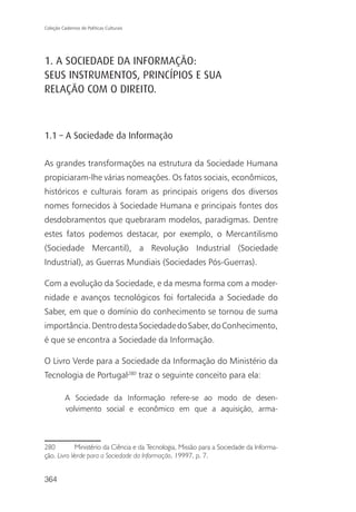 Coleção Cadernos de Políticas Culturais




1. A SOCIEDADE DA INFORMAÇÃO:
SEUS INSTRUMENTOS, PRINCÍPIOS E SUA
RELAÇÃO COM O DIREITO.



1.1 – A Sociedade da Informação

As grandes transformações na estrutura da Sociedade Humana
propiciaram-lhe várias nomeações. Os fatos sociais, econômicos,
históricos e culturais foram as principais origens dos diversos
nomes fornecidos à Sociedade Humana e principais fontes dos
desdobramentos que quebraram modelos, paradigmas. Dentre
estes fatos podemos destacar, por exemplo, o Mercantilismo
(Sociedade Mercantil), a Revolução Industrial (Sociedade
Industrial), as Guerras Mundiais (Sociedades Pós-Guerras).

Com a evolução da Sociedade, e da mesma forma com a moder-
nidade e avanços tecnológicos foi fortalecida a Sociedade do
Saber, em que o domínio do conhecimento se tornou de suma
importância. Dentro desta Sociedade do Saber, do Conhecimento,
é que se encontra a Sociedade da Informação.

O Livro Verde para a Sociedade da Informação do Ministério da
Tecnologia de Portugal280 traz o seguinte conceito para ela:

          A Sociedade da Informação refere-se ao modo de desen-
          volvimento social e econômico em que a aquisição, arma-



280         Ministério da Ciência e da Tecnologia, Missão para a Sociedade da Informa-
ção. Livro Verde para a Sociedade da Informação, 19997. p. 7.


364
 