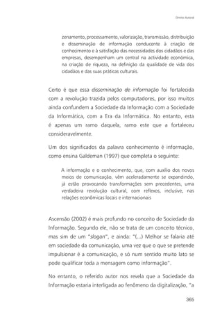 Direito Autoral




     zenamento, processamento, valorização, transmissão, distribuição
     e disseminação de informação conducente à criação de
     conhecimento e à satisfação das necessidades dos cidadãos e das
     empresas, desempenham um central na actividade económica,
     na criação de riqueza, na definição da qualidade de vida dos
     cidadãos e das suas práticas culturais.


Certo é que essa disseminação de informação foi fortalecida
com a revolução trazida pelos computadores, por isso muitos
ainda confundem a Sociedade da Informação com a Sociedade
da Informática, com a Era da Informática. No entanto, esta
é apenas um ramo daquela, ramo este que a fortaleceu
consideravelmente.

Um dos significados da palavra conhecimento é informação,
como ensina Galdeman (1997) que completa o seguinte:

     A informação e o conhecimento, que, com auxílio dos novos
     meios de comunicação, vêm aceleradamente se expandindo,
     já estão provocando transformações sem precedentes, uma
     verdadeira revolução cultural, com reflexos, inclusive, nas
     relações econômicas locais e internacionais



Ascensão (2002) é mais profundo no conceito de Sociedade da
Informação. Segundo ele, não se trata de um conceito técnico,
mas sim de um “slogan”, e ainda: “(...) Melhor se falaria até
em sociedade da comunicação, uma vez que o que se pretende
impulsionar é a comunicação, e só num sentido muito lato se
pode qualificar toda a mensagem como informação”.

No entanto, o referido autor nos revela que a Sociedade da
Informação estaria interligada ao fenômeno da digitalização, “a

                                                                    365
 