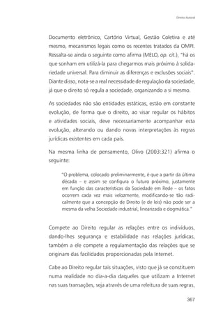 Direito Autoral




Documento eletrônico, Cartório Virtual, Gestão Coletiva e até
mesmo, mecanismos legais como os recentes tratados da OMPI.
Ressalta-se ainda o seguinte como afirma (MELO, op. cit.), “há os
que sonham em utilizá-la para chegarmos mais próximo à solida-
riedade universal. Para diminuir as diferenças e exclusões sociais”.
Diante disso, nota-se a real necessidade de regulação da sociedade,
já que o direito só regula a sociedade, organizando a si mesmo.

As sociedades não são entidades estáticas, estão em constante
evolução, de forma que o direito, ao visar regular os hábitos
e atividades sociais, deve necessariamente acompanhar esta
evolução, alterando ou dando novas interpretações às regras
jurídicas existentes em cada país.

Na mesma linha de pensamento, Olivo (2003:321) afirma o
seguinte:

     “O problema, colocado preliminarmente, é que a partir da última
     década – e assim se configura o futuro próximo, justamente
     em função das características da Sociedade em Rede – os fatos
     ocorrem cada vez mais velozmente, modificando-se tão radi-
     calmente que a concepção de Direito (e de leis) não pode ser a
     mesma da velha Sociedade industrial, linearizada e dogmática.”


Compete ao Direito regular as relações entre os indivíduos,
dando-lhes segurança e estabilidade nas relações jurídicas,
também a ele compete a regulamentação das relações que se
originam das facilidades proporcionadas pela Internet.

Cabe ao Direito regular tais situações, visto que já se constituem
numa realidade no dia-a-dia daqueles que utilizam a Internet
nas suas transações, seja através de uma releitura de suas regras,

                                                                   367
 