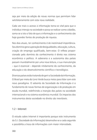 Coleção Cadernos de Políticas Culturais




seja por meio da edição de novas normas que permitam lidar
satisfatoriamente com esta nova realidade.

Cada vez mais o acesso à informação torna-se vital para que o
indivíduo interaja na sociedade e possa se realizar como cidadão,
soma-se a isto o fato de que a informação e o conhecimento são
hoje grandes fontes de produção de riqueza.

Nos dias atuais, ter conhecimento é de inestimável importância.
Seu domínio gera superação de desigualdades, educação, cultura,
criação de emprego qualificado, bem-estar. O reflexo propor-
cionado pelo domínio do conhecimento é direto nos sistema
econômico e político. A soberania e a autonomia dos países
passam mundialmente por uma nova leitura, e sua manutenção
– que é essencial – depende nitidamente do conhecimento, da
educação e do desenvolvimento científico e tecnológico.

Diversos países estão tratando de gerir a Sociedade da Informação.
O Brasil por meio do Livro Verde busca meios para lidar com este
novo paradigma. O advento da Sociedade da Informação é o
fundamento de novas formas de organização e de produção em
escala mundial, redefinindo a inserção dos países na sociedade
internacional e no sistema econômico mundial. Os impactos dos
instrumentos desta sociedade no direito são inevitáveis.



1.2 – Internet

O estudo sobre Internet é importante porque este instrumento
da S.I. (Sociedade da Informação) desenvolve-se a cada segundo
e possibilita a troca de informações com maior intensidade.

368
 