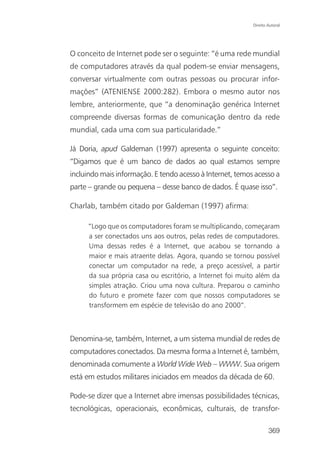 Direito Autoral




O conceito de Internet pode ser o seguinte: “é uma rede mundial
de computadores através da qual podem-se enviar mensagens,
conversar virtualmente com outras pessoas ou procurar infor-
mações” (ATENIENSE 2000:282). Embora o mesmo autor nos
lembre, anteriormente, que “a denominação genérica Internet
compreende diversas formas de comunicação dentro da rede
mundial, cada uma com sua particularidade.”

Já Doria, apud Galdeman (1997) apresenta o seguinte conceito:
“Digamos que é um banco de dados ao qual estamos sempre
incluindo mais informação. E tendo acesso à Internet, temos acesso a
parte – grande ou pequena – desse banco de dados. É quase isso”.

Charlab, também citado por Galdeman (1997) afirma:

     “Logo que os computadores foram se multiplicando, começaram
     a ser conectados uns aos outros, pelas redes de computadores.
     Uma dessas redes é a Internet, que acabou se tornando a
     maior e mais atraente delas. Agora, quando se tornou possível
     conectar um computador na rede, a preço acessível, a partir
     da sua própria casa ou escritório, a Internet foi muito além da
     simples atração. Criou uma nova cultura. Preparou o caminho
     do futuro e promete fazer com que nossos computadores se
     transformem em espécie de televisão do ano 2000”.



Denomina-se, também, Internet, a um sistema mundial de redes de
computadores conectados. Da mesma forma a Internet é, também,
denominada comumente a World Wide Web – WWW. Sua origem
está em estudos militares iniciados em meados da década de 60.

Pode-se dizer que a Internet abre imensas possibilidades técnicas,
tecnológicas, operacionais, econômicas, culturais, de transfor-

                                                                   369
 