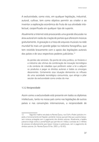 Direito Autoral




A exclusividade, como visto, em qualquer legislação, industrial,
autoral, cultivar, tem como objetivo permitir ao criador e ao
inventor a exploração econômica do fruto de sua atividade inte-
lectual, corporificada em qualquer tipo de suporte.

Atualmente a Internet está provocando uma grande discussão na
área autoral em razão da criação de portais que oferecem músicas
gratuitamente. A gravação e a troca de arquivos musicais na rede
mundial foi mais um grande golpe na indústria fonográfica, que
tem resistido bravamente com o apoio das legislações autorais
dos países e de seus respectivos poderes judiciários.12

       As perdas são sensíveis. Do ponto de vista jurídico, os titulares e
       a indústria são vítimas da combinação da inovação tecnológica
       e da conduta de cidadãos que preferem violar a lei a adquirir
       os produtos e pagar os direitos autorais e todos os encargos
       decorrentes. Certamente essa situação demonstra os influxos
       de uma sociedade tecnológica consumista, que atinge o pilar
       secular da exclusividade como ondas do mar.



1.3.2 Reciprocidade


Assim como a exclusividade está presente em todos os diplomas
intelectuais, tanto no nosso país como nas legislações de outros
países e nas convenções internacionais, a reciprocidade de



12          Segundo matéria veiculada na Revista Época, nos EUA o Poder Judiciário im-
pediu o funcionamento do Napster, portal de músicas que permitia que usuários baixas-
sem músicas protegidas sem o pagamento dos direitos autorais. Atualmente a batalha
judicial se dirige contra o portal KazaA que permite em média a conexão de 3 milhões
de pessoas simultaneamente para baixar músicas e audiovisuais, sem o pagamento de
direitos autorais. (In: Revista Época 03 fev. 2003, p. 82-83).


                                                                                     37
 