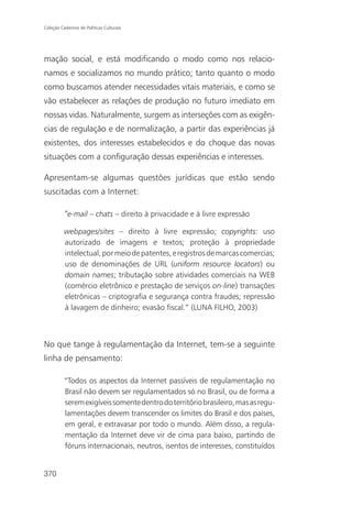 Coleção Cadernos de Políticas Culturais




mação social, e está modificando o modo como nos relacio-
namos e socializamos no mundo prático; tanto quanto o modo
como buscamos atender necessidades vitais materiais, e como se
vão estabelecer as relações de produção no futuro imediato em
nossas vidas. Naturalmente, surgem as interseções com as exigên-
cias de regulação e de normalização, a partir das experiências já
existentes, dos interesses estabelecidos e do choque das novas
situações com a configuração dessas experiências e interesses.

Apresentam-se algumas questões jurídicas que estão sendo
suscitadas com a Internet:

          “e-mail – chats – direito à privacidade e à livre expressão

          webpages/sites – direito à livre expressão; copyrights: uso
          autorizado de imagens e textos; proteção à propriedade
          intelectual, por meio de patentes, e registros de marcas comercias;
          uso de denominações de URL (uniform resource locators) ou
          domain names; tributação sobre atividades comerciais na WEB
          (comércio eletrônico e prestação de serviços on-line) transações
          eletrônicas – criptografia e segurança contra fraudes; repressão
          à lavagem de dinheiro; evasão fiscal.” (LUNA FILHO, 2003)



No que tange à regulamentação da Internet, tem-se a seguinte
linha de pensamento:

          “Todos os aspectos da Internet passíveis de regulamentação no
          Brasil não devem ser regulamentados só no Brasil, ou de forma a
          serem exigíveis somente dentro do território brasileiro, mas as regu-
          lamentações devem transcender os limites do Brasil e dos países,
          em geral, e extravasar por todo o mundo. Além disso, a regula-
          mentação da Internet deve vir de cima para baixo, partindo de
          fóruns internacionais, neutros, isentos de interesses, constituídos


370
 