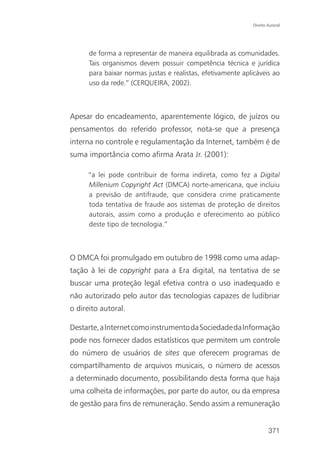 Direito Autoral




      de forma a representar de maneira equilibrada as comunidades.
      Tais organismos devem possuir competência técnica e jurídica
      para baixar normas justas e realistas, efetivamente aplicáveis ao
      uso da rede.” (CERQUEIRA, 2002).



Apesar do encadeamento, aparentemente lógico, de juízos ou
pensamentos do referido professor, nota-se que a presença
interna no controle e regulamentação da Internet, também é de
suma importância como afirma Arata Jr. (2001):

     “a lei pode contribuir de forma indireta, como fez a Digital
     Millenium Copyright Act (DMCA) norte-americana, que incluiu
     a previsão de antifraude, que considera crime praticamente
     toda tentativa de fraude aos sistemas de proteção de direitos
     autorais, assim como a produção e oferecimento ao público
     deste tipo de tecnologia.”



O DMCA foi promulgado em outubro de 1998 como uma adap-
tação à lei de copyright para a Era digital, na tentativa de se
buscar uma proteção legal efetiva contra o uso inadequado e
não autorizado pelo autor das tecnologias capazes de ludibriar
o direito autoral.

Destarte, a Internet como instrumento da Sociedade da Informação
pode nos fornecer dados estatísticos que permitem um controle
do número de usuários de sites que oferecem programas de
compartilhamento de arquivos musicais, o número de acessos
a determinado documento, possibilitando desta forma que haja
uma colheita de informações, por parte do autor, ou da empresa
de gestão para fins de remuneração. Sendo assim a remuneração


                                                                     371
 