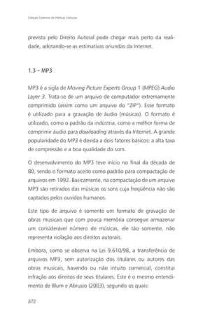 Coleção Cadernos de Políticas Culturais




prevista pelo Direito Autoral pode chegar mais perto da reali-
dade, adotando-se as estimativas oriundas da Internet.



1.3 – MP3

MP3 é a sigla de Moving Picture Experts Group 1 (MPEG) Audio
Layer 3. Trata-se de um arquivo de computador extremamente
comprimido (assim como um arquivo do “ZIP”). Esse formato
é utilizado para a gravação de áudio (músicas). O formato é
utilizado, como o padrão da indústria, como a melhor forma de
comprimir áudio para dowloading através da Internet. A grande
popularidade do MP3 é devida a dois fatores básicos: a alta taxa
de compressão e a boa qualidade do som.

O desenvolvimento do MP3 teve início no final da década de
80, sendo o formato aceito como padrão para compactação de
arquivos em 1992. Basicamente, na compactação de um arquivo
MP3 são retirados das músicas os sons cuja freqüência não são
captados pelos ouvidos humanos.

Este tipo de arquivo é somente um formato de gravação de
obras musicais que com pouca memória consegue armazenar
um considerável número de músicas, ele tão somente, não
representa violação aos direitos autorais.

Embora, como se observa na Lei 9.610/98, a transferência de
arquivos MP3, sem autorização dos titulares ou autores das
obras musicais, havendo ou não intuito comercial, constitui
infração aos direitos de seus titulares. Este é o mesmo entendi-
mento de Blum e Abrusio (2003), segundo os quais:

372
 