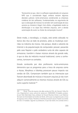 Direito Autoral




       “Acrescente-se que, não é o software especializado em arquivos
       MP3 que é considerado ilegal, embora existam algumas
       decisões judiciais norte-americanas condenando as empresas
       criadoras de tais softwares, fundamentadas no argumento de
       que a colocação de músicas no servidor sem autorização de seus
       autores ou titulares é ilegal. Com efeito, a ilegalidade reside na
       distribuição e na cópia dos referidos arquivos, sem a devida
       autorização do autor ou titular da composição musical”.



Deste modo, a tecnologia, a criação, está sendo colocada no
banco dos réus ao lado da pirataria, pelas as mudanças ocor-
ridas na indústria da música. Isto porque, desde o advento da
Internet e da popularização do computador pessoal, passando
pelo caso Napster e pelo verdadeiro surto de sites capazes de
armazenar, transferir e baixar músicas através da grande rede,
é que os dias da indústria musical tradicional, como a conhe-
cemos, tornaram-se contados.

Estudo conduzido por dois professores norte-americanos
demonstra que os programas para a troca de arquivos como
o Kazaa, Morpheus e Edonkey provocam pouco impacto nas
vendas de CDs. Comprovam também que os internautas que
fizeram downloads de músicas e trocavam arquivos já não iriam
adquirir comercialmente as mesmas músicas através de CDs ou
outro suporte material.281



281        Bruza. Troca de arquivos não afeta vendas de CDs, diz Harvard. Folha On
Line. Disponível em: www. uol.com.br. acesso em: 30/04/2004: O trabalho, produzi-
do por Felix Oberholzer-Gee, professor da Harvard Business School, e por Koleman
Strumpf, da Universidade da Carolina do Norte, afirma que os programas para a troca
de arquivos como o Kazaa, Morpheus e Edonkey provocam pouco impacto nas vendas
de CDs. O resultado, segundo os professores, é que não existe uma conexão entre a


                                                                                373
 