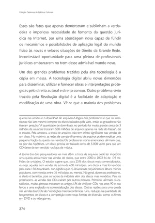Coleção Cadernos de Políticas Culturais




Esses são fatos que apenas demonstram e sublinham a verda-
deira e imperiosa necessidade de fomento da questão jurí-
dica na Internet, por uma abordagem nova capaz de fundir
os mecanismos e possibilidades de aplicação legal do mundo
físico às novas e velozes situações de Direito da Grande Rede.
Incontestável oportunidade para uma pletora de profissionais
jurídicos embarcarem no trem desse admirável mundo novo.

Um dos grandes problemas trazidos pela alta tecnologia é a
cópia em massa. A tecnologia digital abriu novas dimensões
para disseminar, utilizar e fornecer obras e interpretações prote-
gidas pelo direito autoral e direito conexo. Outro problema sério
trazido pela Revolução digital é a facilidade de adaptação e
modificação de uma obra. Vê-se que a maioria dos problemas


queda nas vendas e o download de arquivos.A lógica dos professores é que os inter-
nautas não iam mesmo comprar os discos baixados pela web, então as gravadoras não
tiveram prejuízo.”A quantidade de downloads no período foi muito grande cerca de 3
milhões de usuários trocaram 500 milhões de arquivos apenas na rede do Kazaa”, diz
o estudo. Pela amostra, a troca de arquivos não tem efeito significante nas vendas de
um disco. No máximo, as redes de compartilhamento de arquivos podem explicar uma
pequena fração da queda nas vendas.Os professores norte-americanos afirmam que,
na pior das hipóteses, um disco precisa ser baixado cerca de 5.000 vezes para que um
CD deixe de ser vendido nas lojas de música.

A teoria dos dois pesquisadores vai mais além: a troca de arquivos pode ter impedido
uma queda ainda maior nas vendas de discos, que entre 2000 e 2002 foi de 139 mi-
lhões de unidades. O estudo sugere que, para 25% dos discos mais comercializados,
ou seja, aqueles com vendas de acima de 600 mil cópias, um disco a mais foi vendido
para cada 150 downloads. Isso significa que os downloads prejudicam os álbuns menos
populares, com vendas entre 36 mil cópias ou menos. No geral, dizem os professores,
o efeito é benéfico, pois os lucros da indústria vêm dos discos mais vendidos. Para os
professores, as vendas dos CDs caíram por outros motivos. Primeiro, afirmam os es-
tudiosos, muitas pessoas trocaram os antigos LPs de vinil por CDs nos anos 90 e isso
levou a uma explosão na comercialização dos discos. Outras razões para uma queda
nas vendas dos CDs são “condições macroeconômicas ruins, redução na quantidade de
lançamentos de discos e a competição com novas formas de diversão, como os filmes
em DVD e os videogames.


374
 