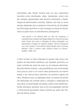 Direito Autoral




enfrentados pelo Direito Autoral está em seus tradicionais
conceitos como distribuição, cópia, reprodução, sendo uma
das soluções apresentadas pela doutrina dominante a flexibi-
lização de determinados conceitos. Todavia, esta não é a única
solução adequada, pois os próprios instrumentos da Sociedade
da Informação permitem a maior proteção ao titular do direito.
Como se pode notar no entendimento subseqüente:

     “não apenas a Lei Autoral deve ser alvo de mudanças, é
     necessário que a própria tecnologia digital crie mecanismos para
     evitar ilícitos, tais como a utilização de obras protegidas, sua
     reprodução e fixação em registros digitais. Deve-se equipar-se
     com seus próprios instrumentos desenvolvidos para controlar,
     detectar, inibir e mesmo coibir práticas ilícitas ou imorais.”
     (LANGE, 1996:122)



A obra musical, se fosse colocada na grande rede como uma
espécie de documento eletrônico, por exemplo, permitiria um
maior controle por parte do autor ou da empresa administra-
dora dos direitos autorais, o que possibilitaria uma remuneração
mais justa ao autor e um menor dano patrimonial, Ao mesmo
tempo e da mesma forma permitira um primeiro registro da
obra. Ressalta-se que, na legislação atual, os titulares de direito
são destituídos do controle sobre a utilização e exploração de
suas obras e interpretações veiculadas e pelos meios eletrônicos.
Sendo necessário, portanto, que se crie uma legislação nacional
e internacional garantidora deste controle por parte dos titu-
lares do direito autoral.




                                                                    375
 