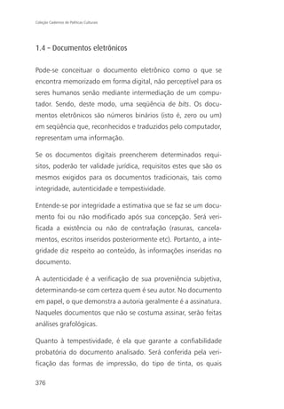 Coleção Cadernos de Políticas Culturais




1.4 – Documentos eletrônicos

Pode-se conceituar o documento eletrônico como o que se
encontra memorizado em forma digital, não perceptível para os
seres humanos senão mediante intermediação de um compu-
tador. Sendo, deste modo, uma seqüência de bits. Os docu-
mentos eletrônicos são números binários (isto é, zero ou um)
em seqüência que, reconhecidos e traduzidos pelo computador,
representam uma informação.

Se os documentos digitais preencherem determinados requi-
sitos, poderão ter validade jurídica, requisitos estes que são os
mesmos exigidos para os documentos tradicionais, tais como
integridade, autenticidade e tempestividade.

Entende-se por integridade a estimativa que se faz se um docu-
mento foi ou não modificado após sua concepção. Será veri-
ficada a existência ou não de contrafação (rasuras, cancela-
mentos, escritos inseridos posteriormente etc). Portanto, a inte-
gridade diz respeito ao conteúdo, às informações inseridas no
documento.

A autenticidade é a verificação de sua proveniência subjetiva,
determinando-se com certeza quem é seu autor. No documento
em papel, o que demonstra a autoria geralmente é a assinatura.
Naqueles documentos que não se costuma assinar, serão feitas
análises grafológicas.

Quanto à tempestividade, é ela que garante a confiabilidade
probatória do documento analisado. Será conferida pela veri-
ficação das formas de impressão, do tipo de tinta, os quais

376
 