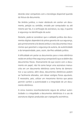 Direito Autoral




deverão estar compatíveis com a tecnologia disponível quando
da feitura do documento.

No âmbito jurídico, o maior obstáculo em aceitar um docu-
mento, petição ou certidão, enviado por computador ou até
mesmo por fax, é a verificação da assinatura, ou seja, é quanto
à segurança na identificação do autor.

Destarte, pode-se considerar que a validade jurídica dos docu-
mentos digitais dependerá da prévia garantia de sua segurança,
pois primeiramente a lei deverá atribuir a tais documentos meca-
nismos que garantam a segurança da autoria, da autenticidade
e da tempestividade, para, assim, dar-lhes validade jurídica.

A dificuldade em portar os documentos para o meio eletrônico
reside em atribuir-lhes segurança comparável à que se obtém dos
documentos físicos. Diversamente do que ocorre com o docu-
mento em papel, não há como lançar uma assinatura manus-
crita em um documento eletrônico como forma de demons-
trar a sua autoria; além disso, documentos eletrônicos podem
ser facilmente alterados, sem deixar vestígios físicos apuráveis.
É necessário, pois, utilizar um mecanismo técnico que possa
permitir conferir a autenticidade e a integridade de um docu-
mento eletrônico.

A única maneira reconhecidamente segura de atribuir auten-
ticidade e a integridade a documentos eletrônicos é o uso de
assinaturas digitais produzidas por criptografia assimétrica.




                                                                 377
 