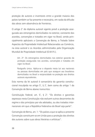 Coleção Cadernos de Políticas Culturais




proteção de autores e inventores entre a grande maioria dos
países também se faz presente e necessária, em razão da difusão
das obras sem observância de fronteiras.

O artigo 2º do diploma autoral vigente prevê a proteção asse-
gurada aos estrangeiros domiciliados no exterior, constante dos
acordos, convenções e tratados em vigor no Brasil, sendo prin-
cipalmente aplicáveis a Convenção de Berna, o Tratado Sobre
Aspectos da Propriedade Intelectual Relacionados ao Comércio,
na área autoral e os Acordos administrados pela Organização
Mundial de Propriedade Intelectual (O.M.P.I.).

          Art. 2º. Os estrangeiros domiciliados nos exterior gozarão da
          proteção assegurada nos acordos, convenções e tratados em
          vigor no Brasil.

          Parágrafo único. Aplica-se o disposto nesta Lei aos nacionais
          ou pessoas domiciliadas em país que assegure aos brasileiros
          domiciliados no Brasil a reciprocidade na proteção aos direitos
          autorais equivalentes.

Esta norma da lei autoral é consectária da garantia constitu-
cional insculpida no artigo 5º, § 2º, bem como do artigo 1 da
Convenção de Berna abaixo transcritos:

Constituição Federal, art. 5º, § 2º: “Os direitos e garantias
expressos nesta Constituição não excluem outros decorrentes do
regime e dos princípios por ela adotados, ou dos tratados inter-
nacionais em que a República Federativa do Brasil seja parte”.

Convenção de Berna, art. 1: “Os países a que se aplica a presente
Convenção constituem-se em União para a proteção dos direitos
dos autores sobre suas obras literárias e artísticas”.


38
 