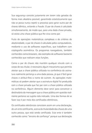 Coleção Cadernos de Políticas Culturais




Sua segurança consiste justamente em terem sido geradas da
forma mais aleatória possível, garantindo estatisticamente que
não se possa nunca repetir o processo para gerar outro par de
chaves idêntico, evitando a fraude. O par de chaves é calculado
simultaneamente, de modo que, para uma dada chave privada,
só exista uma chave pública que lhe sirva como par.

Fruto de operações matemáticas complexas e de critérios de
aleatoriedade, o par de chaves é calculado pelos computadores,
mediante o uso de softwares específicos, que trabalhem com
criptografia assimétrica. Os programas navegadores, também
conhecidos como browsers, são exemplos de softwares bastante
conhecidos que realizam estas funções.

Como o par de chaves não mantém qualquer vínculo com o
corpo de seu titular, é necessário algum mecanismo que permita
atestar que a chave pública utilizada na conferência da assina-
tura realmente pertença a uma dada pessoa, já que é fácil gerar
chaves e atribuir-lhes o nome de outrem. As operações mate-
máticas só podem atestar que a assinatura digital foi produzida
com a chave privada que faz par com a chave pública utilizada
na conferência. Algum elemento deve servir para convencer o
destinatário da mensagem que a chave pública em questão real-
mente pertence ao sujeito nela indicado. Uma das formas de se
fazer isso é por meio dos certificados eletrônicos.

Os certificados eletrônicos consistem assim em uma declaração,
de um ente certificante, acerca da titularidade das chaves de uma
outra pessoa, que está sendo certificada. Esse ente é também
conhecido como “terceiro de confiança” porque sua declaração


380
 