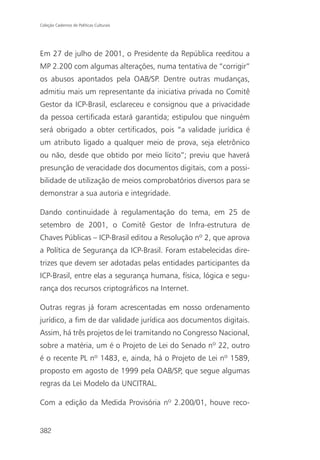 Coleção Cadernos de Políticas Culturais




Em 27 de julho de 2001, o Presidente da República reeditou a
MP 2.200 com algumas alterações, numa tentativa de “corrigir”
os abusos apontados pela OAB/SP. Dentre outras mudanças,
admitiu mais um representante da iniciativa privada no Comitê
Gestor da ICP-Brasil, esclareceu e consignou que a privacidade
da pessoa certificada estará garantida; estipulou que ninguém
será obrigado a obter certificados, pois “a validade jurídica é
um atributo ligado a qualquer meio de prova, seja eletrônico
ou não, desde que obtido por meio lícito”; previu que haverá
presunção de veracidade dos documentos digitais, com a possi-
bilidade de utilização de meios comprobatórios diversos para se
demonstrar a sua autoria e integridade.

Dando continuidade à regulamentação do tema, em 25 de
setembro de 2001, o Comitê Gestor de Infra-estrutura de
Chaves Públicas – ICP-Brasil editou a Resolução nº 2, que aprova
a Política de Segurança da ICP-Brasil. Foram estabelecidas dire-
trizes que devem ser adotadas pelas entidades participantes da
ICP-Brasil, entre elas a segurança humana, física, lógica e segu-
rança dos recursos criptográficos na Internet.

Outras regras já foram acrescentadas em nosso ordenamento
jurídico, a fim de dar validade jurídica aos documentos digitais.
Assim, há três projetos de lei tramitando no Congresso Nacional,
sobre a matéria, um é o Projeto de Lei do Senado nº 22, outro
é o recente PL nº 1483, e, ainda, há o Projeto de Lei nº 1589,
proposto em agosto de 1999 pela OAB/SP, que segue algumas
regras da Lei Modelo da UNCITRAL.

Com a edição da Medida Provisória nº 2.200/01, houve reco-


382
 