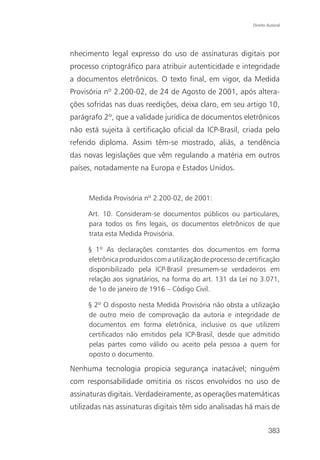 Direito Autoral




nhecimento legal expresso do uso de assinaturas digitais por
processo criptográfico para atribuir autenticidade e integridade
a documentos eletrônicos. O texto final, em vigor, da Medida
Provisória nº 2.200-02, de 24 de Agosto de 2001, após altera-
ções sofridas nas duas reedições, deixa claro, em seu artigo 10,
parágrafo 2º, que a validade jurídica de documentos eletrônicos
não está sujeita à certificação oficial da ICP-Brasil, criada pelo
referido diploma. Assim têm-se mostrado, aliás, a tendência
das novas legislações que vêm regulando a matéria em outros
países, notadamente na Europa e Estados Unidos.


     Medida Provisória nº 2.200-02, de 2001:

     Art. 10. Consideram-se documentos públicos ou particulares,
     para todos os fins legais, os documentos eletrônicos de que
     trata esta Medida Provisória.

     § 1º As declarações constantes dos documentos em forma
     eletrônica produzidos com a utilização de processo de certificação
     disponibilizado pela ICP-Brasil presumem-se verdadeiros em
     relação aos signatários, na forma do art. 131 da Lei no 3.071,
     de 1o de janeiro de 1916 – Código Civil.

     § 2º O disposto nesta Medida Provisória não obsta a utilização
     de outro meio de comprovação da autoria e integridade de
     documentos em forma eletrônica, inclusive os que utilizem
     certificados não emitidos pela ICP-Brasil, desde que admitido
     pelas partes como válido ou aceito pela pessoa a quem for
     oposto o documento.

Nenhuma tecnologia propicia segurança inatacável; ninguém
com responsabilidade omitiria os riscos envolvidos no uso de
assinaturas digitais. Verdadeiramente, as operações matemáticas
utilizadas nas assinaturas digitais têm sido analisadas há mais de


                                                                     383
 