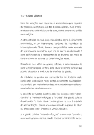 Direito Autoral




1.5 – Gestão Coletiva

Uma das soluções mais discutidas e apresentadas pela doutrina
diz respeito à administração dos direitos autorais, mais precisa-
mente sobre a administração da obra, como a obra será gerida
na era digital.

A administração coletiva, ou gestão coletiva como é comumente
reconhecida, é um instrumento conjunto da Sociedade da
Informação e do Direito Autoral que possibilita maior controle
de reproduções, ou melhor, que visa ao acesso condicionado à
obra administrando e representando os titulares por meio de
contratos com os autores ou determinações legais.

Ressalta-se que, além da gestão coletiva, a administração da
obra também poderá ser feita pelo titular do direito autoral que
poderá dispensar a mediação da entidade de gestão.

As entidades de gestão são representantes dos titulares, reali-
zando atos jurídicos em nome destes, geralmente esta represen-
tação é feita por meio de mandato. O mandatário gere coletiva-
mente direitos de vários autores.

O conceito de Gestão Coletiva pode ser dividido entre “discri-
cionária” e “necessária (forçosa e forçada)”. Na gestão coletiva
discricionária “o titular não é constrangido a recorrer à entidade
de administração. Confia-se a uma entidade a gestão de obras
ou prestações suas.” (Ascensão, 2002: 285/284).

Já a gestão coletiva “necessária forçosa” encontra-se “quando o
recurso de gestão coletiva, sendo embora juridicamente livre é,


                                                                 385
 