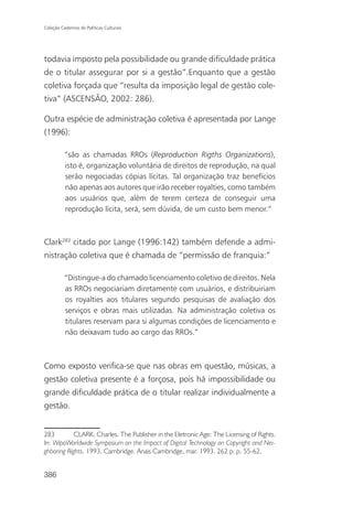 Coleção Cadernos de Políticas Culturais




todavia imposto pela possibilidade ou grande dificuldade prática
de o titular assegurar por si a gestão”.Enquanto que a gestão
coletiva forçada que “resulta da imposição legal de gestão cole-
tiva” (ASCENSÃO, 2002: 286).

Outra espécie de administração coletiva é apresentada por Lange
(1996):

          “são as chamadas RROs (Reproduction Rigths Organizations),
          isto é, organização voluntária de direitos de reprodução, na qual
          serão negociadas cópias lícitas. Tal organização traz benefícios
          não apenas aos autores que irão receber royalties, como também
          aos usuários que, além de terem certeza de conseguir uma
          reprodução lícita, será, sem dúvida, de um custo bem menor.”



Clark283 citado por Lange (1996:142) também defende a admi-
nistração coletiva que é chamada de “permissão de franquia:”

          “Distingue-a do chamado licenciamento coletivo de direitos. Nela
          as RROs negociariam diretamente com usuários, e distribuiriam
          os royalties aos titulares segundo pesquisas de avaliação dos
          serviços e obras mais utilizadas. Na administração coletiva os
          titulares reservam para si algumas condições de licenciamento e
          não deixavam tudo ao cargo das RROs.”



Como exposto verifica-se que nas obras em questão, músicas, a
gestão coletiva presente é a forçosa, pois há impossibilidade ou
grande dificuldade prática de o titular realizar individualmente a
gestão.


283         CLARK, Charles. The Publisher in the Eletronic Age: The Licensing of Rights.
In: WipoWorldwide Symposium on the Impact of Digital Technology on Copyright and Nei-
ghboring Rights. 1993, Cambridge. Anais Cambridge, mar. 1993. 262 p. p. 55-62.


386
 
