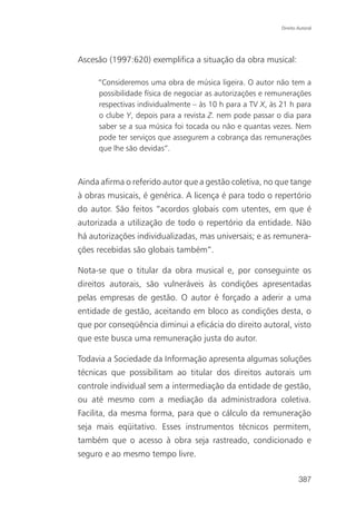 Direito Autoral




Ascesão (1997:620) exemplifica a situação da obra musical:

     “Consideremos uma obra de música ligeira. O autor não tem a
     possibilidade física de negociar as autorizações e remunerações
     respectivas individualmente – às 10 h para a TV X, às 21 h para
     o clube Y, depois para a revista Z. nem pode passar o dia para
     saber se a sua música foi tocada ou não e quantas vezes. Nem
     pode ter serviços que assegurem a cobrança das remunerações
     que lhe são devidas”.



Ainda afirma o referido autor que a gestão coletiva, no que tange
à obras musicais, é genérica. A licença é para todo o repertório
do autor. São feitos “acordos globais com utentes, em que é
autorizada a utilização de todo o repertório da entidade. Não
há autorizações individualizadas, mas universais; e as remunera-
ções recebidas são globais também”.

Nota-se que o titular da obra musical e, por conseguinte os
direitos autorais, são vulneráveis às condições apresentadas
pelas empresas de gestão. O autor é forçado a aderir a uma
entidade de gestão, aceitando em bloco as condições desta, o
que por conseqüência diminui a eficácia do direito autoral, visto
que este busca uma remuneração justa do autor.

Todavia a Sociedade da Informação apresenta algumas soluções
técnicas que possibilitam ao titular dos direitos autorais um
controle individual sem a intermediação da entidade de gestão,
ou até mesmo com a mediação da administradora coletiva.
Facilita, da mesma forma, para que o cálculo da remuneração
seja mais eqüitativo. Esses instrumentos técnicos permitem,
também que o acesso à obra seja rastreado, condicionado e
seguro e ao mesmo tempo livre.

                                                                   387
 