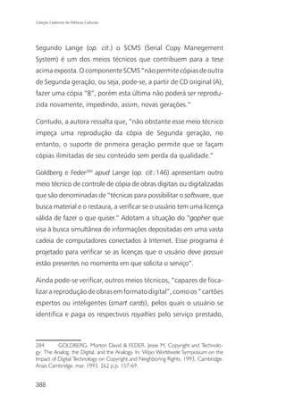 Coleção Cadernos de Políticas Culturais




Segundo Lange (op. cit.) o SCMS (Serial Copy Manegement
System) é um dos meios técnicos que contribuem para a tese
acima exposta. O componente SCMS “não permite cópias de outra
de Segunda geração, ou seja, pode-se, a partir de CD original (A),
fazer uma cópia “B”, porém esta última não poderá ser reprodu-
zida novamente, impedindo, assim, novas gerações.”

Contudo, a autora ressalta que, “não obstante esse meio técnico
impeça uma reprodução da cópia de Segunda geração, no
entanto, o suporte de primeira geração permite que se façam
cópias ilimitadas de seu conteúdo sem perda da qualidade.”

Goldberg e Feder284 apud Lange (op. cit.:146) apresentam outro
meio técnico de controle de cópia de obras digitais ou digitalizadas
que são denominadas de “técnicas para possibilitar o software, que
busca material e o restaura, a verificar se o usuário tem uma licença
válida de fazer o que quiser.” Adotam a situação do “gopher que
visa à busca simultânea de informações depositadas em uma vasta
cadeia de computadores conectados à Internet. Esse programa é
projetado para verificar se as licenças que o usuário deve possuir
estão presentes no momento em que solicita o serviço”.

Ainda pode-se verificar, outros meios técnicos, “capazes de fisca-
lizar a reprodução de obras em formato digital”, como os “ cartões
espertos ou inteligentes (smart cards), pelos quais o usuário se
identifica e paga os respectivos royalties pelo serviço prestado,



284       GOLDBERG, Morton David & FEDER, Jesse M. Copyright and Technolo-
gy: The Analog, the Digital, and the Analogy. In: Wipo Worldwide Symposium on the
Impact of Digital Technology on Copyright and Neighboring Rights, 1993, Cambridge.
Anais Cambridge, mar. 1993. 262 p.p. 157-69.


388
 