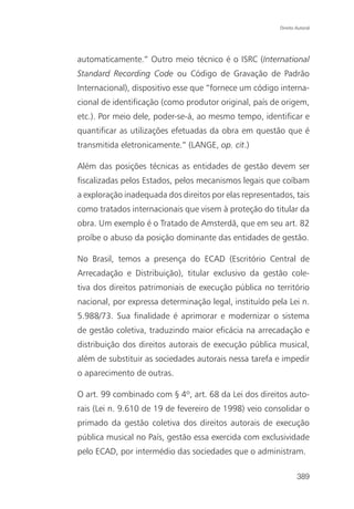 Direito Autoral




automaticamente.” Outro meio técnico é o ISRC (International
Standard Recording Code ou Código de Gravação de Padrão
Internacional), dispositivo esse que “fornece um código interna-
cional de identificação (como produtor original, país de origem,
etc.). Por meio dele, poder-se-á, ao mesmo tempo, identificar e
quantificar as utilizações efetuadas da obra em questão que é
transmitida eletronicamente.” (LANGE, op. cit.)

Além das posições técnicas as entidades de gestão devem ser
fiscalizadas pelos Estados, pelos mecanismos legais que coíbam
a exploração inadequada dos direitos por elas representados, tais
como tratados internacionais que visem à proteção do titular da
obra. Um exemplo é o Tratado de Amsterdã, que em seu art. 82
proíbe o abuso da posição dominante das entidades de gestão.

No Brasil, temos a presença do ECAD (Escritório Central de
Arrecadação e Distribuição), titular exclusivo da gestão cole-
tiva dos direitos patrimoniais de execução pública no território
nacional, por expressa determinação legal, instituído pela Lei n.
5.988/73. Sua finalidade é aprimorar e modernizar o sistema
de gestão coletiva, traduzindo maior eficácia na arrecadação e
distribuição dos direitos autorais de execução pública musical,
além de substituir as sociedades autorais nessa tarefa e impedir
o aparecimento de outras.

O art. 99 combinado com § 4º, art. 68 da Lei dos direitos auto-
rais (Lei n. 9.610 de 19 de fevereiro de 1998) veio consolidar o
primado da gestão coletiva dos direitos autorais de execução
pública musical no País, gestão essa exercida com exclusividade
pelo ECAD, por intermédio das sociedades que o administram.

                                                                389
 