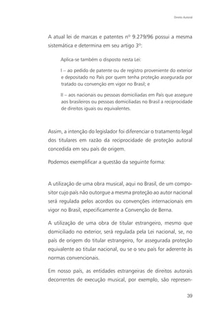 Direito Autoral




A atual lei de marcas e patentes nº 9.279/96 possui a mesma
sistemática e determina em seu artigo 3º:

     Aplica-se também o disposto nesta Lei:

     I – ao pedido de patente ou de registro proveniente do exterior
     e depositado no País por quem tenha proteção assegurada por
     tratado ou convenção em vigor no Brasil; e

     II – aos nacionais ou pessoas domiciliadas em País que assegure
     aos brasileiros ou pessoas domiciliadas no Brasil a reciprocidade
     de direitos iguais ou equivalentes.



Assim, a intenção do legislador foi diferenciar o tratamento legal
dos titulares em razão da reciprocidade de proteção autoral
concedida em seu país de origem.

Podemos exemplificar a questão da seguinte forma:



A utilização de uma obra musical, aqui no Brasil, de um compo-
sitor cujo país não outorgue a mesma proteção ao autor nacional
será regulada pelos acordos ou convenções internacionais em
vigor no Brasil, especificamente a Convenção de Berna.

A utilização de uma obra de titular estrangeiro, mesmo que
domiciliado no exterior, será regulada pela Lei nacional, se, no
país de origem do titular estrangeiro, for assegurada proteção
equivalente ao titular nacional, ou se o seu país for aderente às
normas convencionais.

Em nosso país, as entidades estrangeiras de direitos autorais
decorrentes de execução musical, por exemplo, são represen-


                                                                       39
 