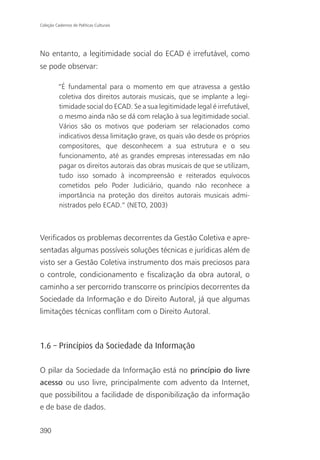 Coleção Cadernos de Políticas Culturais




No entanto, a legitimidade social do ECAD é irrefutável, como
se pode observar:

          “É fundamental para o momento em que atravessa a gestão
          coletiva dos direitos autorais musicais, que se implante a legi-
          timidade social do ECAD. Se a sua legitimidade legal é irrefutável,
          o mesmo ainda não se dá com relação à sua legitimidade social.
          Vários são os motivos que poderiam ser relacionados como
          indicativos dessa limitação grave, os quais vão desde os próprios
          compositores, que desconhecem a sua estrutura e o seu
          funcionamento, até as grandes empresas interessadas em não
          pagar os direitos autorais das obras musicais de que se utilizam,
          tudo isso somado à incompreensão e reiterados equívocos
          cometidos pelo Poder Judiciário, quando não reconhece a
          importância na proteção dos direitos autorais musicais admi-
          nistrados pelo ECAD.” (NETO, 2003)



Verificados os problemas decorrentes da Gestão Coletiva e apre-
sentadas algumas possíveis soluções técnicas e jurídicas além de
visto ser a Gestão Coletiva instrumento dos mais preciosos para
o controle, condicionamento e fiscalização da obra autoral, o
caminho a ser percorrido transcorre os princípios decorrentes da
Sociedade da Informação e do Direito Autoral, já que algumas
limitações técnicas conflitam com o Direito Autoral.



1.6 – Princípios da Sociedade da Informação

O pilar da Sociedade da Informação está no princípio do livre
acesso ou uso livre, principalmente com advento da Internet,
que possibilitou a facilidade de disponibilização da informação
e de base de dados.


390
 