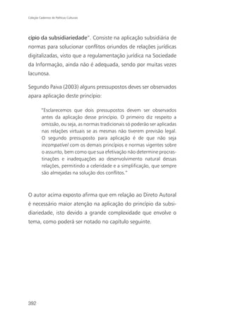 Coleção Cadernos de Políticas Culturais




cípio da subsidiariedade”. Consiste na aplicação subsidiária de
normas para solucionar conflitos oriundos de relações jurídicas
digitalizadas, visto que a regulamentação jurídica na Sociedade
da Informação, ainda não é adequada, sendo por muitas vezes
lacunosa.

Segundo Paiva (2003) alguns pressupostos deves ser observados
apara aplicação deste princípio:

          “Esclarecemos que dois pressupostos devem ser observados
          antes da aplicação desse princípio. O primeiro diz respeito a
          omissão, ou seja, as normas tradicionais só poderão ser aplicadas
          nas relações virtuais se as mesmas não tiverem previsão legal.
          O segundo pressuposto para aplicação é de que não seja
          incompatível com os demais princípios e normas vigentes sobre
          o assunto, bem como que sua efetivação não determine procras-
          tinações e inadequações ao desenvolvimento natural dessas
          relações, permitindo a celeridade e a simplificação, que sempre
          são almejadas na solução dos conflitos.”



O autor acima exposto afirma que em relação ao Direto Autoral
é necessário maior atenção na aplicação do princípio da subsi-
diariedade, isto devido a grande complexidade que envolve o
tema, como poderá ser notado no capítulo seguinte.




392
 