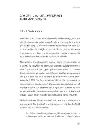 Direito Autoral




2. O DIREITO AUTORAL, PRINCÍPIOS E
LEGISLAÇÕES VIGENTES



2.1 – O Direito Autoral

A existência do Direito Autoral precede a Roma antiga, contudo
seu fortalecimento só foi possível após a invenção da imprensa
por Gutemberg. O desenvolvimento tecnológico fez com que
a reprodução, distribuição e transmissão da obra se tornassem
mais numerosas. Com isso as legislações evoluíram, adaptando
seus conceitos e fortalecendo a proteção da obra.

No que tange à tutela do autor, existem, basicamente dois sistemas,
o sistema do copyright e o sistema do direito do autor propriamente
dito. O primeiro é adotado, principalmente nos países do commow
law, no direito anglo-saxão e por ele há um privilégio de reprodução,
em que a obra não deve ser cópia de algo anterior. Como ensina
Ascensão (1997): “na base, estaria a materialidade do exemplar e o
exclusivo da reprodução deste.” Nos países de tradição latina e geral-
mente nos países que adotam o civil law prevalece o direito do autor
propriamente dito, em que a criação ganha maior proporção e é privi-
legiada. Nestes países o caráter original da obra é mais relevante.

O Brasil adota o sistema do direito do autor e a proteção está
prevista pela Lei 9.609/98 e principalmente pela Lei 9.610/98
que em seu art. 7º determina:

      “Art. 7º São obras intelectuais protegidas as criações do espírito,
      expressas por qualquer meio ou fixadas em qualquer suporte,


                                                                       393
 