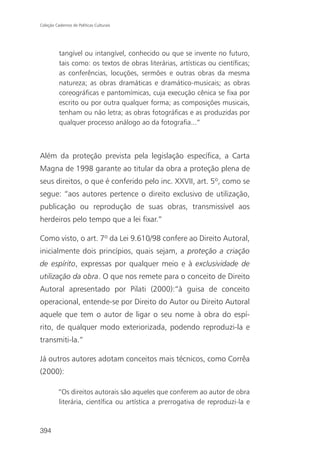 Coleção Cadernos de Políticas Culturais




          tangível ou intangível, conhecido ou que se invente no futuro,
          tais como: os textos de obras literárias, artísticas ou científicas;
          as conferências, locuções, sermões e outras obras da mesma
          natureza; as obras dramáticas e dramático-musicais; as obras
          coreográficas e pantomímicas, cuja execução cênica se fixa por
          escrito ou por outra qualquer forma; as composições musicais,
          tenham ou não letra; as obras fotográficas e as produzidas por
          qualquer processo análogo ao da fotografia...”



Além da proteção prevista pela legislação específica, a Carta
Magna de 1998 garante ao titular da obra a proteção plena de
seus direitos, o que é conferido pelo inc. XXVII, art. 5º, como se
segue: “aos autores pertence o direito exclusivo de utilização,
publicação ou reprodução de suas obras, transmissível aos
herdeiros pelo tempo que a lei fixar.”

Como visto, o art. 7º da Lei 9.610/98 confere ao Direito Autoral,
inicialmente dois princípios, quais sejam, a proteção a criação
de espírito, expressas por qualquer meio e à exclusividade de
utilização da obra. O que nos remete para o conceito de Direito
Autoral apresentado por Pilati (2000):“à guisa de conceito
operacional, entende-se por Direito do Autor ou Direito Autoral
aquele que tem o autor de ligar o seu nome à obra do espí-
rito, de qualquer modo exteriorizada, podendo reproduzi-la e
transmiti-la.”

Já outros autores adotam conceitos mais técnicos, como Corrêa
(2000):

          “Os direitos autorais são aqueles que conferem ao autor de obra
          literária, científica ou artística a prerrogativa de reproduzi-la e



394
 