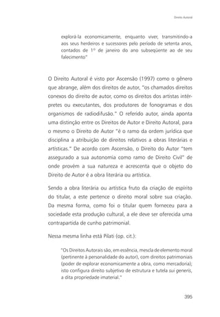 Direito Autoral




      explorá-la economicamente, enquanto viver, transmitindo-a
      aos seus herdeiros e sucessores pelo período de setenta anos,
      contados de 1º de janeiro do ano subseqüente ao de seu
      falecimento”



O Direito Autoral é visto por Ascensão (1997) como o gênero
que abrange, além dos direitos de autor, “os chamados direitos
conexos do direito de autor, como os direitos dos artistas intér-
pretes ou executantes, dos produtores de fonogramas e dos
organismos de radiodifusão.” O referido autor, ainda aponta
uma distinção entre os Direitos de Autor e Direito Autoral, para
o mesmo o Direito de Autor “é o ramo da ordem jurídica que
disciplina a atribuição de direitos relativos a obras literárias e
artísticas.” De acordo com Ascensão, o Direito do Autor “tem
assegurado a sua autonomia como ramo de Direito Civil” de
onde provém a sua natureza e acrescenta que o objeto do
Direito de Autor é a obra literária ou artística.

Sendo a obra literária ou artística fruto da criação de espírito
do titular, a este pertence o direito moral sobre sua criação.
Da mesma forma, como foi o titular quem forneceu para a
sociedade esta produção cultural, a ele deve ser oferecida uma
contrapartida de cunho patrimonial.

Nessa mesma linha está Pilati (op. cit.):

     “Os Direitos Autorais são, em essência, mescla de elemento moral
     (pertinente à personalidade do autor), com direitos patrimoniais
     (poder de explorar economicamente a obra, como mercadoria);
     isto configura direito subjetivo de estrutura e tutela sui generis,
     a dita propriedade imaterial.”


                                                                      395
 