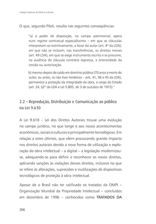 Coleção Cadernos de Políticas Culturais




O que, segundo Pilati, resulta nas seguintes conseqüências:

          “a) o poder de disposição, no campo patrimonial, opera
          num regime contratual especialíssimo – em que as cláusulas
          interpretam-se restritivamente, a favor do autor (art. 4º da LDA);
          em que não se incluem, nas transferências, os direitos morais
          (art. 49 LDA); em que se exige instrumento escrito e se presume,
          na ausência de cláusula contrária expressa, a onerosidade da
          cessão ou autorização.

          b) mesmo depois de caída em domínio público (70 anos a morte do
          autor, ou antes, se não tiver herdeiros – arts. 41, 96 e 45 da LDA),
          permanece a proteção da integridade da obra, a cargo do Estado
          (art. 24, §2º da LDA e Lei 5.805, de 3 de outubro de 1972).”



2.2 – Reprodução, Distribuição e Comunicação ao público
na Lei 9.610

A Lei 9.610 – Lei dos Diretos Autorais trouxe uma evolução
no campo jurídico, no que tange o aos novos acontecimentos
econômicos, sociais e culturais e principalmente tecnológicos. Em
relação a estes últimos, que vêem provocando grande impacto
nos direitos autorais devido a nova forma de utilização e explo-
ração da obra intelectual – a digital – a legislação modernizou-
se, adequando-se para definir e reconhecer os novos direitos,
aplicando sanções às violações desses direitos, inclusive no que
se refere às alterações, supressões e inutilizações de dispositivos
tecnológicos de proteção à obra intelectual.

Apesar de o Brasil não ter ratificado os tratados da OMPI –
Organização Mundial da Propriedade Intelectual – concluídos
em dezembro de 1996 – conhecidos como TRATADOS DA


396
 