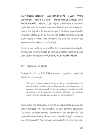 Direito Autoral




OMPI SOBRE INTERNET – AGENDA DIGITAL – o WCT – WIPO
COPYRIGHT TREATY e o WPPT – WIPO PERFORMANCES AND
PHONOGRAMS TREATY, cujas regras constituem a moderni-
zação do sistema internacional dos direitos autorais e conexos
para a era digital, a lei brasileira, que é posterior aos referidos
tratados, adotou parte da sistemática destes tratados, análoga
e em algumas vezes mais moderna do que diz respeito aos
avanços da Sociedade da Informação.

Dessa forma, mister se faz a análise dos conceitos de reprodução,
distribuição e comunicação ao público, adotados pela legislação
pátria sob orientação do WCT-WIPO COPYRIGHT TREATY.



2.2.1 – Direito de reprodução


O artigo 5° , VI – Lei 9.610/98 apresenta o seguinte conceito de
direito de reprodução:

     “VI – reprodução – a cópia de um ou vários exemplares de uma
     obra literária, artística ou científica ou de um fonograma, de
     qualquer forma tangível, incluindo qualquer armazenamento
     permanente ou temporário por meios eletrônicos ou qualquer
     outro meio de fixação que venha a ser desenvolvido.”



Como pode ser observado, o direito de reprodução passou por
uma ampliação em seu conceito, o que permitiu considerar
“qualquer armazenamento permanente ou temporário por
meios eletrônicos ou qualquer outro meio de fixação que venha
a ser desenvolvido”. Sabe-se que a reprodução de uma obra inte-


                                                                  397
 