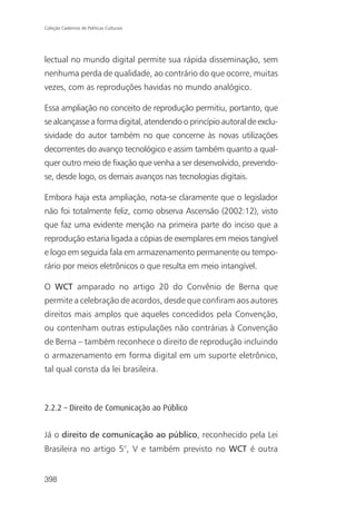 Coleção Cadernos de Políticas Culturais




lectual no mundo digital permite sua rápida disseminação, sem
nenhuma perda de qualidade, ao contrário do que ocorre, muitas
vezes, com as reproduções havidas no mundo analógico.

Essa ampliação no conceito de reprodução permitiu, portanto, que
se alcançasse a forma digital, atendendo o princípio autoral de exclu-
sividade do autor também no que concerne às novas utilizações
decorrentes do avanço tecnológico e assim também quanto a qual-
quer outro meio de fixação que venha a ser desenvolvido, prevendo-
se, desde logo, os demais avanços nas tecnologias digitais.

Embora haja esta ampliação, nota-se claramente que o legislador
não foi totalmente feliz, como observa Ascensão (2002:12), visto
que faz uma evidente menção na primeira parte do inciso que a
reprodução estaria ligada a cópias de exemplares em meios tangível
e logo em seguida fala em armazenamento permanente ou tempo-
rário por meios eletrônicos o que resulta em meio intangível.

O WCT amparado no artigo 20 do Convênio de Berna que
permite a celebração de acordos, desde que confiram aos autores
direitos mais amplos que aqueles concedidos pela Convenção,
ou contenham outras estipulações não contrárias à Convenção
de Berna – também reconhece o direito de reprodução incluindo
o armazenamento em forma digital em um suporte eletrônico,
tal qual consta da lei brasileira.



2.2.2 – Direito de Comunicação ao Público


Já o direito de comunicação ao público, reconhecido pela Lei
Brasileira no artigo 5°, V e também previsto no WCT é outra


398
 