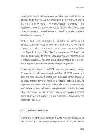Direito Autoral




importante forma de utilização da obra, principalmente na
Sociedade da Informação. O conceito é o que preceitua o artigo
5°, V da Lei n° 9.610/98: “V- comunicação ao público – ato
mediante o qual a obra é colocada ao alcance do público, por
qualquer meio ou procedimento e que não consista na distri-
buição de exemplares;”

Embora haja uma ampliação no conceito de comunicação
pública, podendo, incontestavelmente alcançar a forma digital
como: o ato pelo qual a obra é colocada ao alcance ao público
– no Capítulo II, cujo titulo é “Da Comunicação ao Público”, a lei
acabou delimitando tal ato apenas aos direitos de representação
e execução públicas, nos artigos 68 e parágrafos, que são espé-
cies do gênero do direito de comunicação ao público.

O mesmo não acontece no WCT que trata do tema no artigo
8° dos direitos de comunicação pública. O WCT possui um
conceito mais latu, mais amplo, pois qualquer comunicação ao
público, independente do meio de utilização, cabos ou fios, irá
depender do direito de exclusividade do autor, o conceito do
WCT compreende a colocação à disposição do público das suas
obras de forma que os membros do público possam acessar
essas obras de um lugar e em um momento, individualmente
escolhidos por eles.



2.2.3.- Direito de distribuição


O direito de distribuição, também é outro meio de utilização da
obra autoral que vem propiciando grande discussão, em virtude


                                                                 399
 