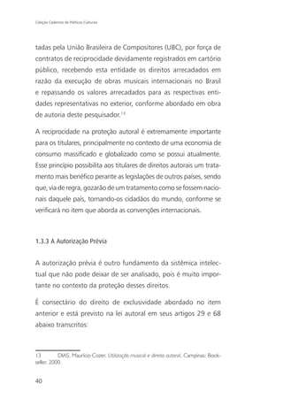 Coleção Cadernos de Políticas Culturais




tadas pela União Brasileira de Compositores (UBC), por força de
contratos de reciprocidade devidamente registrados em cartório
público, recebendo esta entidade os direitos arrecadados em
razão da execução de obras musicais internacionais no Brasil
e repassando os valores arrecadados para as respectivas enti-
dades representativas no exterior, conforme abordado em obra
de autoria deste pesquisador.13

A reciprocidade na proteção autoral é extremamente importante
para os titulares, principalmente no contexto de uma economia de
consumo massificado e globalizado como se possui atualmente.
Esse princípio possibilita aos titulares de direitos autorais um trata-
mento mais benéfico perante as legislações de outros países, sendo
que, via de regra, gozarão de um tratamento como se fossem nacio-
nais daquele país, tornando-os cidadãos do mundo, conforme se
verificará no item que aborda as convenções internacionais.



1.3.3 A Autorização Prévia


A autorização prévia é outro fundamento da sistêmica intelec-
tual que não pode deixar de ser analisado, pois é muito impor-
tante no contexto da proteção desses direitos.

É consectário do direito de exclusividade abordado no item
anterior e está previsto na lei autoral em seus artigos 29 e 68
abaixo transcritos:



13         DIAS, Maurício Cozer. Utilização musical e direito autoral, Campinas: Book-
seller, 2000.


40
 